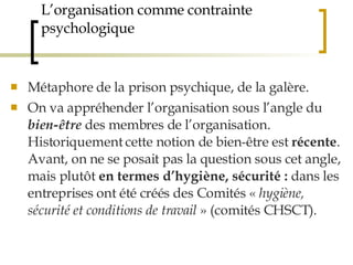 L’organisation comme contrainte psychologique Métaphore de la prison psychique, de la galère. On va appréhender l’organisation sous l’angle du  bien-être  des membres de l’organisation. Historiquement cette notion de bien-être est  récente . Avant, on ne se posait pas la question sous cet angle, mais plutôt  en termes d’hygiène, sécurité :  dans les entreprises ont été créés des Comités «  hygiène, sécurité et conditions de travail  » (comités CHSCT).  