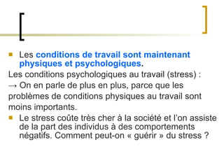 Les  conditions de travail sont maintenant physiques et psychologiques . Les conditions psychologiques au travail (stress) : ->  On en parle de plus en plus, parce que les problèmes de conditions physiques au travail sont moins importants. Le stress coûte très cher à la société et l’on assiste de la part des individus à des comportements négatifs. Comment peut-on « guérir » du stress ? 