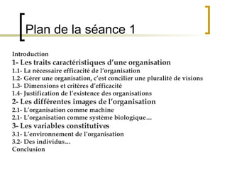 Plan de la séance 1 Introduction 1- Les traits caractéristiques d’une organisation 1.1- La nécessaire efficacité de l’organisation 1.2- Gérer une organisation, c’est concilier une pluralité de visions 1.3- Dimensions et critères d’efficacité 1.4- Justification de l’existence des organisations 2- Les différentes images de l’organisation 2.1- L’organisation comme machine 2.1- L’organisation comme système biologique… 3- Les variables constitutives 3.1- L’environnement de l’organisation 3.2- Des individus… Conclusion 