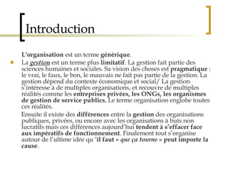 Introduction L’organisation  est un terme  générique .  La  gestion  est un terme plus  limitatif . La gestion fait partie des sciences humaines et sociales. Sa vision des choses est  pragmatique  : le vrai, le faux, le bon, le mauvais ne fait pas partie de la gestion. La gestion dépend du contexte économique et social/ La gestion s’intéresse à de multiples organisations, et recouvre de multiples réalités comme les  entreprises privées, les ONGs, les organismes de gestion de service publics.  Le terme organisation englobe toutes ces réalités.  Ensuite il existe des  différences  entre la  gestion  des organisations publiques, privées, ou encore avec les organisations à buts non lucratifs mais ces différences aujourd’hui  tendent à s’effacer face aux   impératifs de fonctionnement . Finalement tout s’organise autour de l’ultime idée qu ‘ il faut «  que ça tourne  » peut importe la cause .  