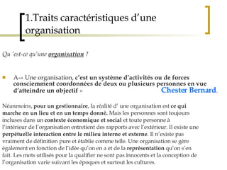 1.Traits caractéristiques d’une organisation Qu ’est-ce qu’une  organisation  ? A-« Une organisation,  c’est un système d’activités ou de forces consciemment coordonnées de deux ou plusieurs personnes en vue d’atteindre un objectif  »  Chester Bernard .   Néanmoins,  pour un gestionnaire , la réalité d’ une organisation est  ce qui marche en un lieu et en un temps donné.  Mais les personnes sont toujours incluses dans un  contexte économique et social  et toute personne à l’intérieur de l’organisation entretient des rapports avec l’extérieur. Il existe une perpétuelle interaction entre le milieu interne et externe . Il n’existe pas vraiment de définition pure et établie comme telle. Une organisation se gère également en fonction de l’idée qu’on en a et de la  représentation  qu’on s’en fait. Les mots utilisés pour la qualifier ne sont pas innocents et la conception de l’organisation varie suivant les époques et surtout les cultures. 