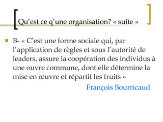 Qu’est ce q’une organisation? « suite » B- « C’est une forme sociale qui, par l’application de règles et sous l’autorité de leaders, assure la coopération des individus à une ouvre commune, dont elle détermine la mise en œuvre et répartit les fruits »  François Bourricaud 
