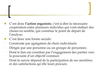 C’est donc  l’action organisée , c’est-à-dire la nécessaire coopération entre plusieurs individus qui vont réaliser des choses en semble, qui constitue le point de départ de l’analyse; C’est donc une forme sociale: Construite par agrégation de choix individuels Dirigée par une personne ou un groupe de personnes Dont le lien est constitué par l’engagement des parties vers la poursuite d’un objectif commun Dont la survie dépend de la participation de ses membres et des satisfactions qu’elle leurs procure. 