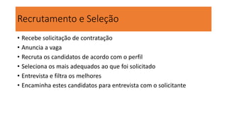 Recrutamento e Seleção
• Recebe solicitação de contratação
• Anuncia a vaga
• Recruta os candidatos de acordo com o perfil
• Seleciona os mais adequados ao que foi solicitado
• Entrevista e filtra os melhores
• Encaminha estes candidatos para entrevista com o solicitante
 