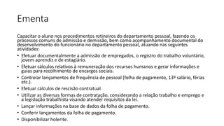 Ementa
Capacitar o aluno nos procedimentos rotineiros do departamento pessoal, fazendo os
processos comuns de admissão e demissão, bem como acompanhamento documental do
desenvolvimento do funcionário no departamento pessoal, atuando nas seguintes
atividades:
• Efetuar documentalmente a admissão de empregados, o registro do trabalho voluntário,
jovem aprendiz e de estagiário.
• Efetuar cálculos relativos à remuneração dos recursos humanos e gerar informações e
guias para recolhimento de encargos sociais.
• Controlar lançamentos de frequência de pessoal (folha de pagamento, 13º salário, férias
etc.).
• Efetuar cálculos de rescisão contratual.
• Utilizar as diversas formas de contratação, considerando a relação trabalho e emprego e
a legislação trabalhista visando atender requisitos da lei.
• Lançar informações na base de dados da folha de pagamento.
• Conferir lançamentos da folha de pagamento.
• Disponibilizar holerite.
 
