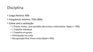 Disciplina
• Carga Horária: 40h
• Frequência mínima: 75% (30h)
• Como será a avaliação:
• 2 Provas mistas, com questões discursivas e alternativas (Apto >= 70%)
• 1 Trabalho individual
• 1 Trabalho em grupo
• Participação nas aulas
• Recuperação final: Prova mista (Apto>=70%)
 