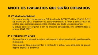 ANOTE OS TRABALHOS QUE SERÃO COBRADOS
1º ) Trabalho Individual
Escreva um artigo comentando a CLT Atualizada, DECRETO-LEI N.º 5.452, DE 1º
DE MAIO DE 1943, inserindo os posicionamentos a favor e contra esta lei,
analise seus principais argumentos e finalize seu texto se posicionando.
O artigo deve ser original e ter no máximo 10 páginas, em conformidade a
norma ABNT 6022.
2º ) Trabalho em Grupo
Desenvolva um seminário sobre treinamento, desenvolvimento profissional e
motivação.
Cada equipe deverá apresentar o conteúdo e aplicar uma dinâmica de grupo,
depois explicar a dinâmica.
 