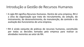 Introdução a Gestão de Recursos Humanos
• A sigla RH significa Recursos Humanos. Dentro de uma empresa, RH é
a área da organização que trata do recrutamento, da seleção, do
treinamento, do desenvolvimento, da manutenção, do controle e da
avaliação dos funcionários de uma empresa.
• RH é ainda conjunto de práticas de recursos humanos, constituído
por todas as decisões tomadas pela empresa para realizar as
atividades inerentes ao setor de RH.
 
