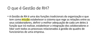 O que é Gestão de RH?
• A Gestão de RH é uma das funções tradicionais da organização e que
tem como missão estabelecer o sistema que rege as relações entre os
seus colaboradores, definir a melhor adequação de cada um deles à
função que irá realizar, estabelecer a integração dos colaboradores e
lidar com todos os processos relacionados à gestão do quadro de
funcionários de uma empresa.
 