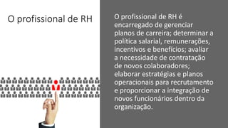 O profissional de RH O profissional de RH é
encarregado de gerenciar
planos de carreira; determinar a
política salarial, remunerações,
incentivos e benefícios; avaliar
a necessidade de contratação
de novos colaboradores;
elaborar estratégias e planos
operacionais para recrutamento
e proporcionar a integração de
novos funcionários dentro da
organização.
 