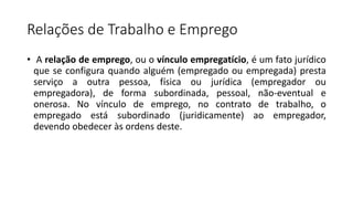 Relações de Trabalho e Emprego
• A relação de emprego, ou o vínculo empregatício, é um fato jurídico
que se configura quando alguém (empregado ou empregada) presta
serviço a outra pessoa, física ou jurídica (empregador ou
empregadora), de forma subordinada, pessoal, não-eventual e
onerosa. No vínculo de emprego, no contrato de trabalho, o
empregado está subordinado (juridicamente) ao empregador,
devendo obedecer às ordens deste.
 