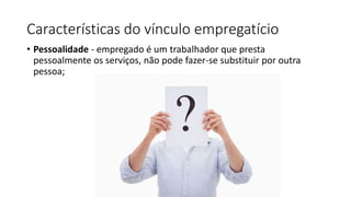 Características do vínculo empregatício
• Pessoalidade - empregado é um trabalhador que presta
pessoalmente os serviços, não pode fazer-se substituir por outra
pessoa;
 
