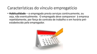 Características do vínculo empregatício
• Habitualidade – o empregado presta serviços continuamente, ou
seja, não eventualmente. O empregado deve comparecer à empresa
repetidamente, por força do contrato de trabalho e em horário pré-
estabelecido pelo empregador.
 