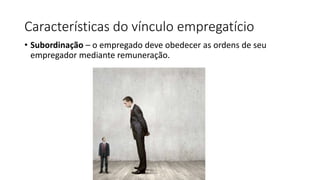 Características do vínculo empregatício
• Subordinação – o empregado deve obedecer as ordens de seu
empregador mediante remuneração.
 