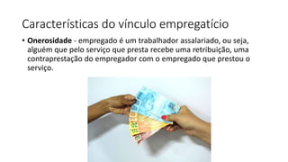 Características do vínculo empregatício
• Onerosidade - empregado é um trabalhador assalariado, ou seja,
alguém que pelo serviço que presta recebe uma retribuição, uma
contraprestação do empregador com o empregado que prestou o
serviço.
 