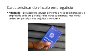 Características do vínculo empregatício
• Alteridade – prestação de serviços por conta e risco do empregador, o
empregado pode até participar dos lucros da empresa, mas nunca
poderá ser participar dos prejuízos da empresa.
 