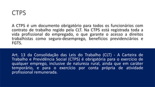 CTPS
A CTPS é um documento obrigatório para todos os funcionários com
contrato de trabalho regido pela CLT. Na CTPS está registrada toda a
vida profissional do empregado, o que garante o acesso a direitos
trabalhistas como seguro-desemprego, benefícios previdenciários e
FGTS.
Art. 13 da Consolidação das Leis do Trabalho (CLT) - A Carteira de
Trabalho e Previdência Social (CTPS) é obrigatória para o exercício de
qualquer emprego, inclusive de natureza rural, ainda que em caráter
temporário, e para o exercício por conta própria de atividade
profissional remunerada.
 