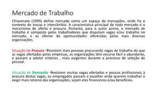 Mercado de Trabalho
Chiavenato (1999) define mercado como um espaço de transações, onde há o
contexto de trocas e intercâmbio. A característica principal de todo mercado é o
mecanismo de oferta e procura. Portanto, para o autor acima, o mercado de
trabalho é composto pelos trabalhadores que disputam vagas e/ou trabalho no
mercado, e as ofertar de oportunidades oferecidas pelas mais diversas
organizações.
Situação de Procura existem mais pessoas procurando vagas de trabalho do que
as vagas ofertadas pelas empresas, as organizações têm recurso fácil e abundante,
e passam a adotar critérios , mais exigentes durante o processo de seleção de
pessoal.
Situação de Demanda existem muitas vagas ofertadas e poucos profissionais à
procura destas vagas, os empregados passam a escolher onde querem trabalhar e
exigir mais retorno das organizações, sejam eles financeiros e/ou benefícios.
 