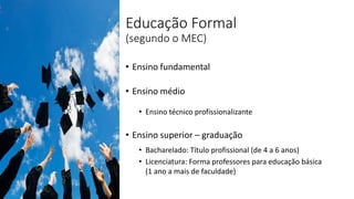Educação Formal
(segundo o MEC)
• Ensino fundamental
• Ensino médio
• Ensino técnico profissionalizante
• Ensino superior – graduação
• Bacharelado: Título profissional (de 4 a 6 anos)
• Licenciatura: Forma professores para educação básica
(1 ano a mais de faculdade)
 