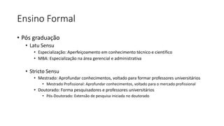 Ensino Formal
• Pós graduação
• Latu Sensu
• Especialização: Aperfeiçoamento em conhecimento técnico e científico
• MBA: Especialização na área gerencial e administrativa
• Stricto Sensu
• Mestrado: Aprofundar conhecimentos, voltado para formar professores universitários
• Mestrado Profissional: Aprofundar conhecimentos, voltado para o mercado profissional
• Doutorado: Forma pesquisadores e professores universitários
• Pós-Doutorado: Extensão de pesquisa iniciada no doutorado
 