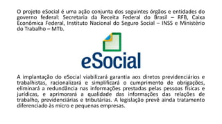 O projeto eSocial é uma ação conjunta dos seguintes órgãos e entidades do
governo federal: Secretaria da Receita Federal do Brasil – RFB, Caixa
Econômica Federal, Instituto Nacional do Seguro Social – INSS e Ministério
do Trabalho – MTb.
A implantação do eSocial viabilizará garantia aos diretos previdenciários e
trabalhistas, racionalizará e simplificará o cumprimento de obrigações,
eliminará a redundância nas informações prestadas pelas pessoas físicas e
jurídicas, e aprimorará a qualidade das informações das relações de
trabalho, previdenciárias e tributárias. A legislação prevê ainda tratamento
diferenciado às micro e pequenas empresas.
 