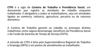 CTPS é a sigla de Carteira de Trabalho e Previdência Social, um
documento que registra as atividades do cidadão enquanto
trabalhador. É obrigatória a todos os trabalhadores, seja em atividades
ligadas ao comércio, indústria, agricultura, pecuária ou de natureza
doméstica.
A Carteira de Trabalho garante ao cidadão os principais direitos
trabalhistas como seguro-desemprego, benefícios da Previdência Social
e do Fundo de Garantia do Tempo de Serviço (FGTS).
A emissão da CTPS é feita pela Superintendência Regional do Trabalho
e Emprego (SRTE) e em postos de atendimento ao trabalhador.
 