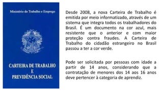 Desde 2008, a nova Carteira de Trabalho é
emitida por meio informatizado, através de um
sistema que integra todos os trabalhadores do
Brasil. É um documento na cor azul, mais
resistente que o anterior e com maior
proteção contra fraudes. A Carteira de
Trabalho do cidadão estrangeiro no Brasil
passou a ter a cor verde.
Pode ser solicitada por pessoas com idade a
partir de 14 anos, considerando que a
contratação de menores dos 14 aos 16 anos
deve pertencer à categoria de aprendiz.
 