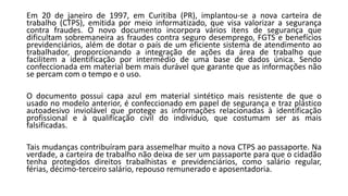 Em 20 de janeiro de 1997, em Curitiba (PR), implantou-se a nova carteira de
trabalho (CTPS), emitida por meio informatizado, que visa valorizar a segurança
contra fraudes. O novo documento incorpora vários itens de segurança que
dificultam sobremaneira as fraudes contra seguro desemprego, FGTS e benefícios
previdenciários, além de dotar o país de um eficiente sistema de atendimento ao
trabalhador, proporcionando a integração de ações da área de trabalho que
facilitem a identificação por intermédio de uma base de dados única. Sendo
confeccionada em material bem mais durável que garante que as informações não
se percam com o tempo e o uso.
O documento possui capa azul em material sintético mais resistente de que o
usado no modelo anterior, é confeccionado em papel de segurança e traz plástico
autoadesivo inviolável que protege as informações relacionadas à identificação
profissional e à qualificação civil do indivíduo, que costumam ser as mais
falsificadas.
Tais mudanças contribuíram para assemelhar muito a nova CTPS ao passaporte. Na
verdade, a carteira de trabalho não deixa de ser um passaporte para que o cidadão
tenha protegidos direitos trabalhistas e previdenciários, como salário regular,
férias, décimo-terceiro salário, repouso remunerado e aposentadoria.
 