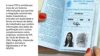 A nova CTPS é emitida por
meio de um Sistema
Informatizado que permite
a integração nacional dos
dados impedindo as
emissões em duplicidade e
forma um banco de dados
do trabalhador que contém
informações dos dados da
qualificação civil e outros
complementares como:
endereço, número do CPF,
do Título de Eleitor, da
CNH, fotografia, impressão
digital e assinatura
digitalizadas e nº do
NIS/PIS.
 