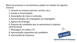 Meios de processar o recrutamento, podem ser listados da seguinte
maneira:
1. Anuncio na empresa (jornais, revistas, etc.).
2. Escolas e Universidades
3. Associações de classe e sindicatos
4. Recomendações de empregados da empregados
5. Agencia de Emprego
6. Arquivos de candidatos que se apresentava à empresa
anteriormente
7. Mensagens em radio e TV.
8. Apresentação espontânea de candidatos
9. Intercambio de Empresas
 
