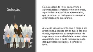 Seleção
É uma espécie de filtro, que permite a
algumas pessoas ingressarem na empresa,
a partir das características apresentadas,
que devam ser as mais próximas ao que a
organização está procurando.
A seleção varia de acordo com o cargo a ser
preenchido, podendo ter de duas a até oito
etapas, dependendo da complexidade da
vaga, sempre com a finalidade de encontrar
o candidato com o perfil mais aproximado
das qualificações exigidas, o candidato
ideal.
 