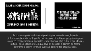 Se todas as pessoas fossem iguais o processo de seleção seria
infinitamente mais fácil, porém as pessoas têm diferenças psicológicas
(caráter, temperamento, aptidões, experiências, etc) e diferenças físicas
(altura, peso, idade, etc), o que leva as pessoas a agirem de forma
diferente e assim ter mais sucesso dentro das organizações.
 