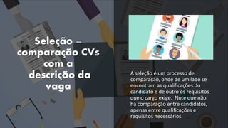 Seleção =
comparação CVs
com a
descrição da
vaga
A seleção é um processo de
comparação, onde de um lado se
encontram as qualificações do
candidato e de outro os requisitos
que o cargo exige. Note que não
há comparação entre candidatos,
apenas entre qualificações e
requisitos necessários.
 