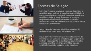 Formas de Seleção
• Entrevista Pessoal: o objetivo da entrevista é conhecer o
candidato, saber onde ele já trabalhou, quais atividades já
exerceu, quantas vezes mudou de emprego e porquê, se o
candidato estuda, se parou de estudar, se pretende
continuar estudando, quais são as suas pretensões
profissionais, o que ele espera da empresa, o que pretende
dar em troca e muito mais...
• Testes : redação, exercícios aritméticos, questões de
conhecimentos gerais testes psicológicos, etc.
• Provas de Conhecimento e Capacidade: são amostras de
trabalho que são utilizadas como teste, para se perceber e
verificar o desempenho do candidato, procuram medir a
perícia do candidato em dirigir caminhões, tratores,
empilhadeiras, digitar ou operar certas máquinas.
 