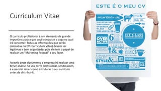 Curriculum Vitae
O currículo profissional é um elemento de grande
importância para que você conquiste a vaga na qual
irá concorrer. Todas as informações que serão
colocadas no CV (Curriculum Vitae) devem ser
legitimas e bem organizadas pois ele tem o papel de
realizar um “Marketing Pessoal” a seu favor.
Através deste documento a empresa irá realizar uma
breve análise no seu perfil profissional, sendo assim,
é essencial saber como estruturar o seu currículo
antes de distribuí-lo.
 