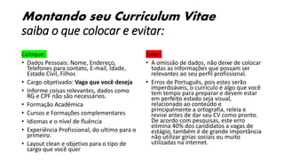 Montando seu Curriculum Vitae
saiba o que colocar e evitar:
Coloque:
• Dados Pessoais: Nome, Endereço,
Telefones para contato, E-mail, Idade,
Estado Civil, Filhos
• Cargo objetivado: Vaga que você deseja
• Informe coisas relevantes, dados como
RG e CPF não são necessários.
• Formação Acadêmica
• Cursos e Formações complementares
• Idiomas e o nível de fluência
• Experiência Profissional, do ultimo para o
primeiro.
• Layout clean e objetivo para o tipo de
cargo que você quer
Evite:
• A omissão de dados, não deixe de colocar
todas as informações que possam ser
relevantes ao seu perfil profissional.
• Erros de Português, pois estes serão
imperdoáveis, o currículo é algo que você
tem tempo para preparar e devem estar
em perfeito estado seja visual,
relacionado ao conteúdo e
principalmente a ortografia, releia e
revise antes de dar seu CV como pronto.
De acordo com pesquisas, este erro
elimina 40% dos candidatos a vagas de
estágio, também é de grande importância
não utilizar gírias sociais ou muito
utilizadas na internet.
 