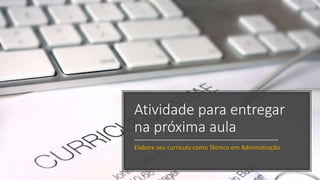 Atividade para entregar
na próxima aula
Elabore seu currículo como Técnico em Administração
 