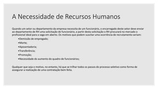 A Necessidade de Recursos Humanos
Quando um setor ou departamento da empresa necessita de um funcionário, o encarregado deste setor deve enviar
ao departamento de RH uma solicitação de funcionário, a partir desta solicitação o RH procurará no mercado o
profissional ideal para a vaga em aberto. Os motivos que podem suscitar uma ocorrência de recrutamento seriam:
•Demissão de empregado;
•Morte;
•Aposentadoria;
•Transferência;
•Promoção;
•Necessidade do aumento do quadro de funcionários;
Qualquer que seja o motivo, no entanto, há que se trilhar todos os passos do processo seletivo como forma de
assegurar a realização de uma contratação bem feita.
 