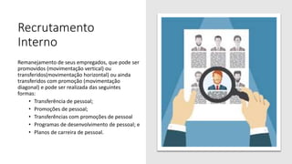 Recrutamento
Interno
Remanejamento de seus empregados, que pode ser
promovidos (movimentação vertical) ou
transferidos(movimentação horizontal) ou ainda
transferidos com promoção (movimentação
diagonal) e pode ser realizada das seguintes
formas:
• Transferência de pessoal;
• Promoções de pessoal;
• Transferências com promoções de pessoal
• Programas de desenvolvimento de pessoal; e
• Planos de carreira de pessoal.
 