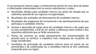 O recrutamento interno exige o conhecimento prévio de uma série de dados
e informações relacionados com os outros subsistemas, a saber:
A. Resultados obtidos pelo candidato interno nos testes de seleção que se
submeteu quando de seu ingresso na organização;
B. Resultados das avaliações do desempenho do candidato interno;
C. Resultados dos programas de treinamento e de aperfeiçoamento de que
participou o candidato interno;
D. Analise e descrição do cargo atual do candidato interno e do cargo que
se esta considerando, a fim de ser avaliar a diferença entre ambos e dos
requisitos adicionais que se farão necessários;
E. Planos de carreiras ou ainda planejamento das movimentações de
pessoal para se verificar a trajetória mais adequada do ocupante do
cargo considerado;
F. Condições de promoção do candidato interno (esta no ponto de ser
promovido) e de substituição (se o candidato interno já tem substituto
preparado para seu lugar).
 