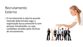 Recrutamento
Externo
• O recrutamento é externo quando
havendo determinada vaga, a
organização busca preenchê-la com
pessoas introduzidas, ou seja,
candidatos atraídos pelas técnicas
de recrutamento.
 