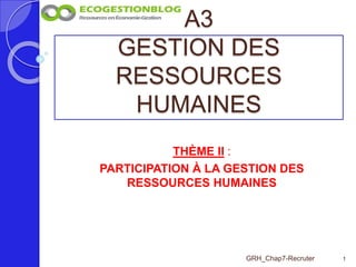 A3
GESTION DES
RESSOURCES
HUMAINES
1GRH_Chap7-Recruter
THÈME II :
PARTICIPATION À LA GESTION DES
RESSOURCES HUMAINES
 