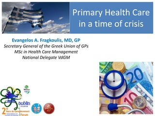Primary Health Care
in a time of crisis
Evangelos A. Fragkoulis, MD, GP
Secretary General of the Greek Union of GPs
MSc in Health Care Management
National Delegate VdGM
 