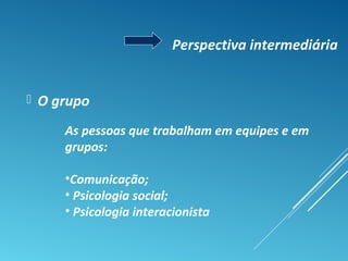  O grupo
Perspectiva intermediária
As pessoas que trabalham em equipes e em
grupos:
•Comunicação;
• Psicologia social;
• Psicologia interacionista
 