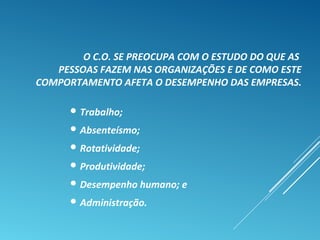 O C.O. SE PREOCUPA COM O ESTUDO DO QUE AS
PESSOAS FAZEM NAS ORGANIZAÇÕES E DE COMO ESTE
COMPORTAMENTO AFETA O DESEMPENHO DAS EMPRESAS.
 Trabalho;
 Absenteísmo;
 Rotatividade;
 Produtividade;
 Desempenho humano; e
 Administração.
 