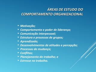 ÁREAS DE ESTUDO DOÁREAS DE ESTUDO DO
COMPORTAMENTO ORGANIZACIONALCOMPORTAMENTO ORGANIZACIONAL
 Motivação;
 Comportamento e poder de liderança;
 Comunicação interpessoal;
 Estrutura e processos de grupos;
 Aprendizado;
 Desenvolvimentos de atitudes e percepção;
 Processos de mudança;
 Conflitos;
 Planejamento do trabalho; e
 Estresse no trabalho.
 