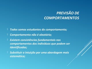 PREVISÃO DE
COMPORTAMENTOS
 Todos somos estudantes do comportamento;
 Comportamento não é aleatório;
 Existem consistências fundamentais nos
comportamentos dos indivíduos que podem ser
identificadas;
 Substituir a intuição por uma abordagem mais
sistemática;
 