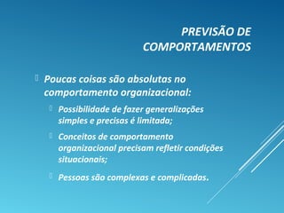 PREVISÃO DE
COMPORTAMENTOS
 Poucas coisas são absolutas no
comportamento organizacional:
 Possibilidade de fazer generalizações
simples e precisas é limitada;
 Conceitos de comportamento
organizacional precisam refletir condições
situacionais;
 Pessoas são complexas e complicadas.
 
