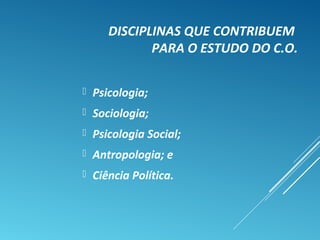 DISCIPLINAS QUE CONTRIBUEM
PARA O ESTUDO DO C.O.
 Psicologia;
 Sociologia;
 Psicologia Social;
 Antropologia; e
 Ciência Política.
 