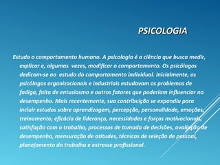 PSICOLOGIAPSICOLOGIA
Estuda o comportamento humano. A psicologia é a ciência que busca medir,
explicar e, algumas vezes, modiﬁcar o comportamento. Os psicólogos
dedicam-se ao estudo do comportamento individual. Inicialmente, os
psicólogos organizacionais e industriais estudavam os problemas de
fadiga, falta de entusiasmo e outros fatores que poderiam inﬂuenciar no
desempenho. Mais recentemente, sua contribuição se expandiu para
incluir estudos sobre aprendizagem, percepção, personalidade, emoções,
treinamento, eﬁcácia de liderança, necessidades e forças motivacionais,
satisfação com o trabalho, processos de tomada de decisões, avaliação de
desempenho, mensuração de atitudes, técnicas de seleção de pessoal,
planejamento do trabalho e estresse proﬁssional.
 
